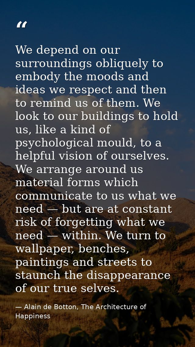 We depend on our surroundings obliquely to embody the moods and ideas we respect and then to remind us of them. We look  — Alain de Botton, The Architecture of Happiness