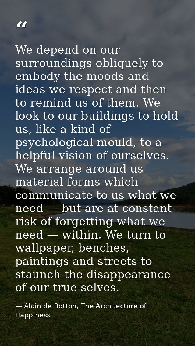 We depend on our surroundings obliquely to embody the moods and ideas we respect and then to remind us of them. We look  — Alain de Botton, The Architecture of Happiness