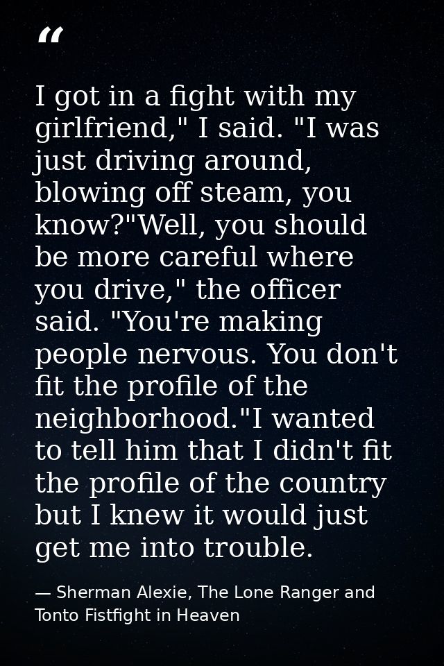 I got in a fight with my girlfriend," I said. "I was just driving around, blowing off steam, you know?"Well, you should  — Sherman Alexie, The Lone Ranger and Tonto Fistfight in Heaven