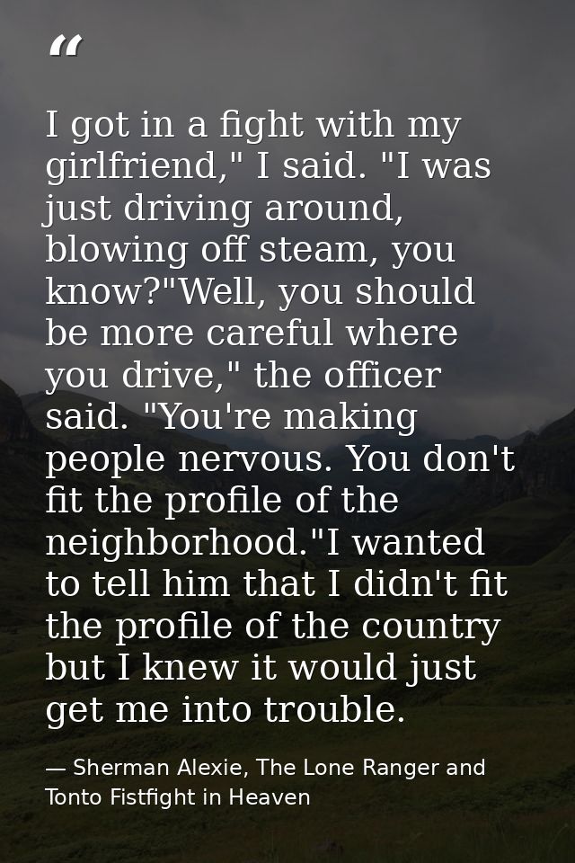 I got in a fight with my girlfriend," I said. "I was just driving around, blowing off steam, you know?"Well, you should  — Sherman Alexie, The Lone Ranger and Tonto Fistfight in Heaven