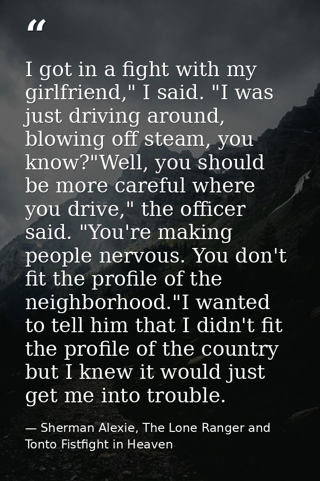 I got in a fight with my girlfriend," I said. "I was just driving around, blowing off steam, you know?"Well, you should  — Sherman Alexie, The Lone Ranger and Tonto Fistfight in Heaven