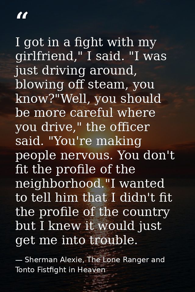 I got in a fight with my girlfriend," I said. "I was just driving around, blowing off steam, you know?"Well, you should  — Sherman Alexie, The Lone Ranger and Tonto Fistfight in Heaven