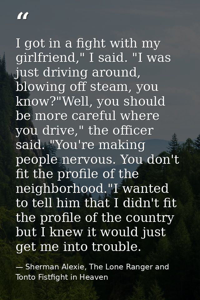 I got in a fight with my girlfriend," I said. "I was just driving around, blowing off steam, you know?"Well, you should  — Sherman Alexie, The Lone Ranger and Tonto Fistfight in Heaven