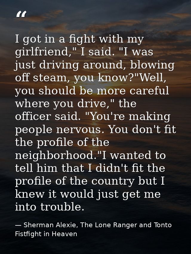 I got in a fight with my girlfriend," I said. "I was just driving around, blowing off steam, you know?"Well, you should  — Sherman Alexie, The Lone Ranger and Tonto Fistfight in Heaven