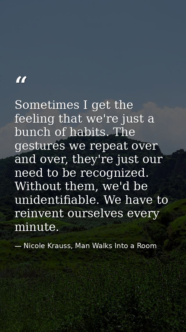 Sometimes I get the feeling that we're just a bunch of habits. The gestures we repeat over and over, they're just our ne — Nicole Krauss, Man Walks Into a Room
