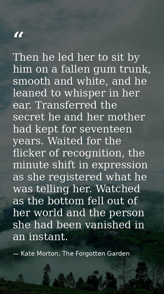 Then he led her to sit by him on a fallen gum trunk, smooth and white, and he leaned to whisper in her ear. Transferred  — Kate Morton, The Forgotten Garden