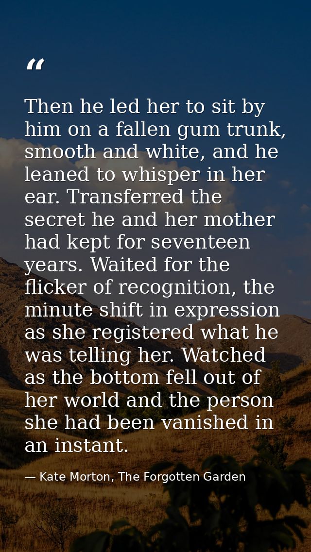 Then he led her to sit by him on a fallen gum trunk, smooth and white, and he leaned to whisper in her ear. Transferred  — Kate Morton, The Forgotten Garden