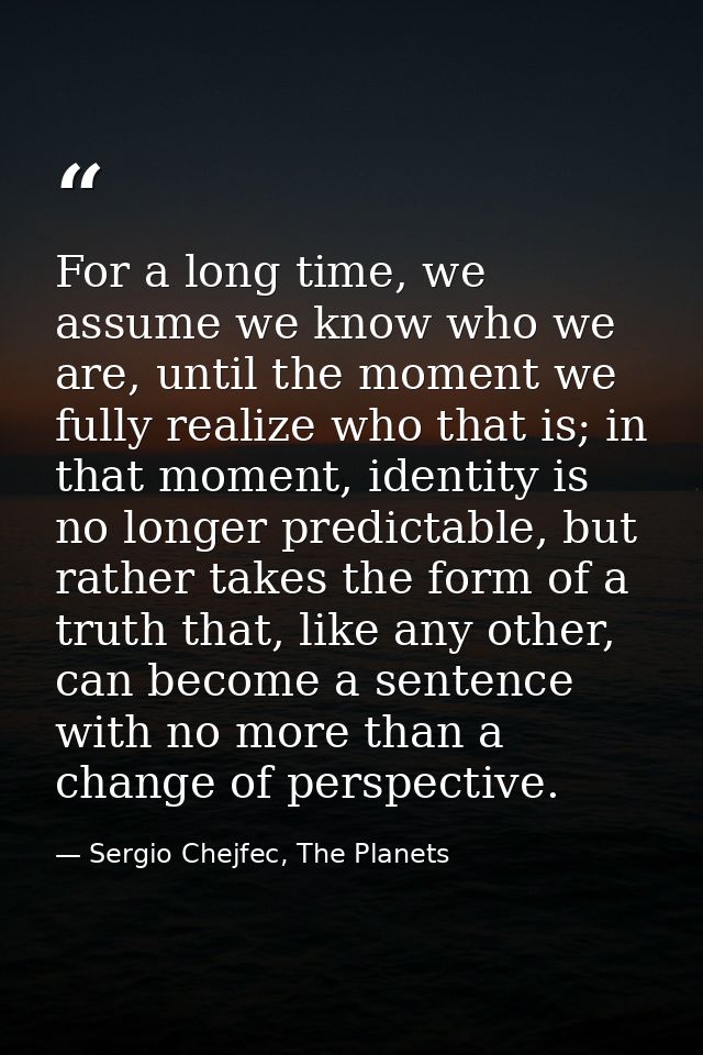 For a long time, we assume we know who we are, until the moment we fully realize who that is; in that moment, identity i — Sergio Chejfec, The Planets