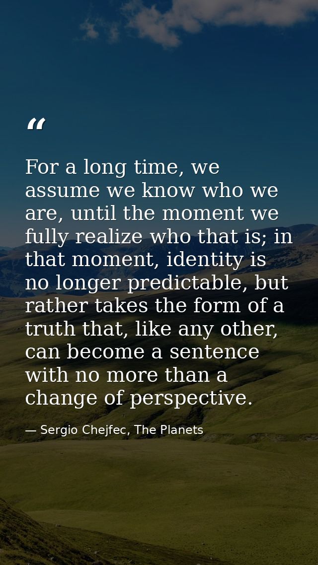 For a long time, we assume we know who we are, until the moment we fully realize who that is; in that moment, identity i — Sergio Chejfec, The Planets