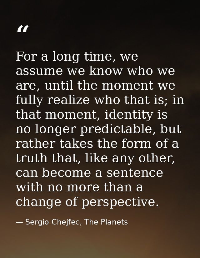 For a long time, we assume we know who we are, until the moment we fully realize who that is; in that moment, identity i — Sergio Chejfec, The Planets