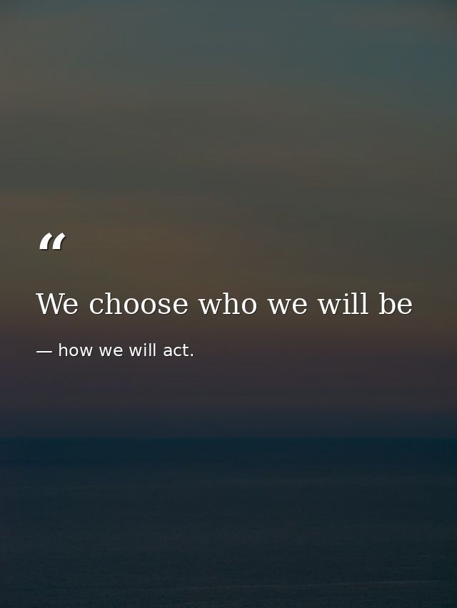 We choose who we will be — how we will act.