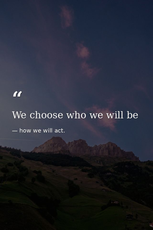 We choose who we will be — how we will act.