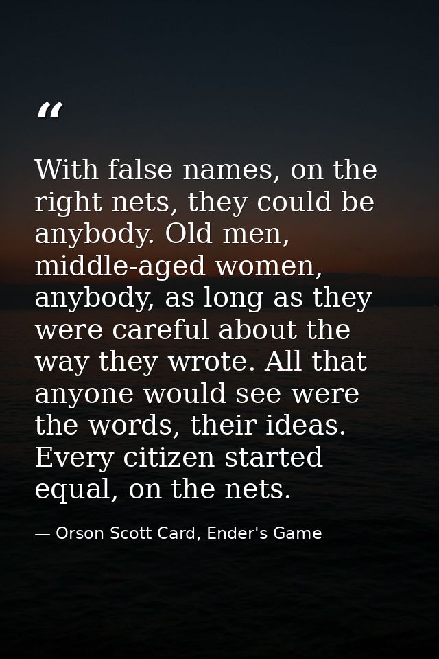 With false names, on the right nets, they could be anybody. Old men, middle-aged women, anybody, as long as they were ca — Orson Scott Card, Ender's Game