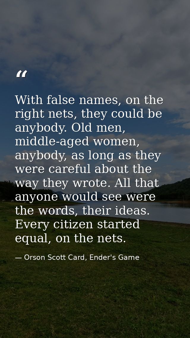 With false names, on the right nets, they could be anybody. Old men, middle-aged women, anybody, as long as they were ca — Orson Scott Card, Ender's Game