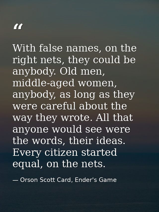 With false names, on the right nets, they could be anybody. Old men, middle-aged women, anybody, as long as they were ca — Orson Scott Card, Ender's Game
