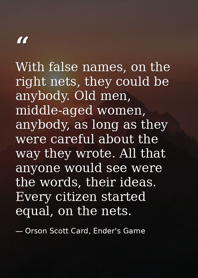 With false names, on the right nets, they could be anybody. Old men, middle-aged women, anybody, as long as they were ca — Orson Scott Card, Ender's Game