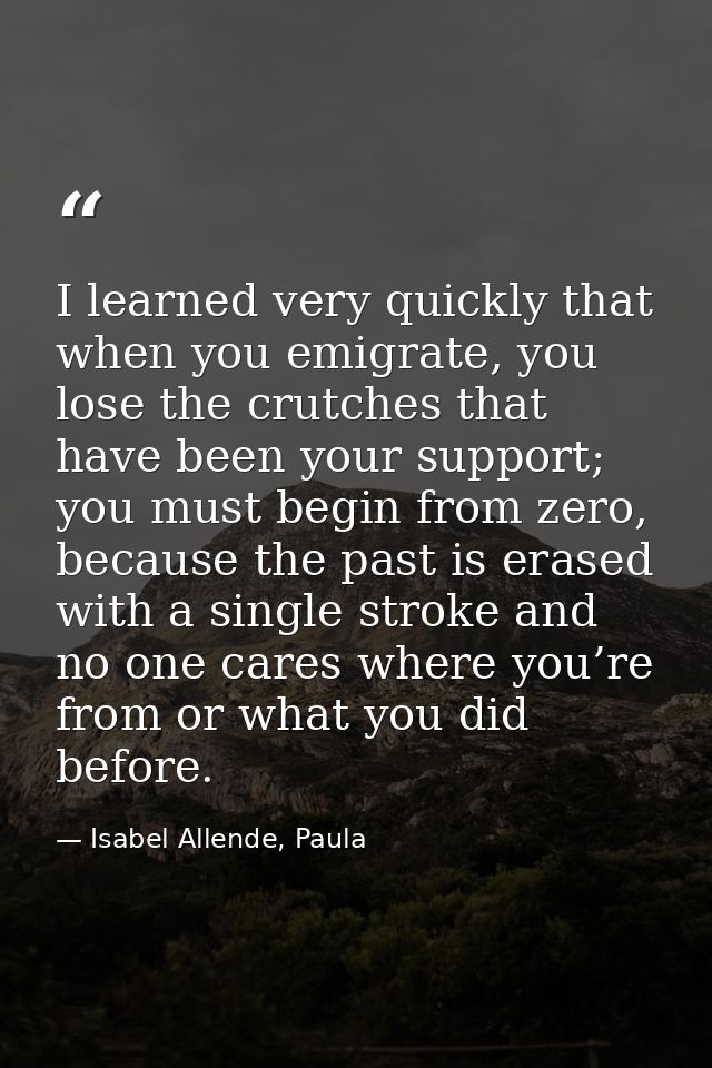 I learned very quickly that when you emigrate, you lose the crutches that have been your support; you must begin from ze — Isabel Allende, Paula