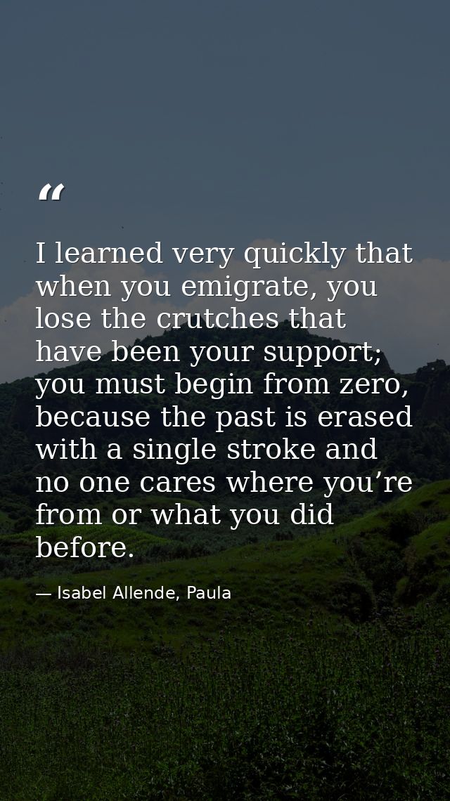 I learned very quickly that when you emigrate, you lose the crutches that have been your support; you must begin from ze — Isabel Allende, Paula