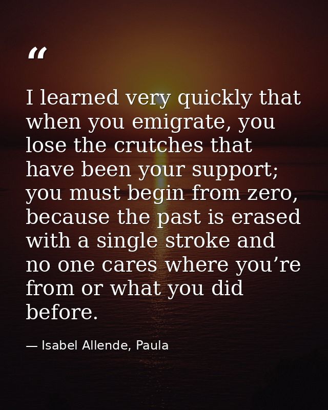 I learned very quickly that when you emigrate, you lose the crutches that have been your support; you must begin from ze — Isabel Allende, Paula