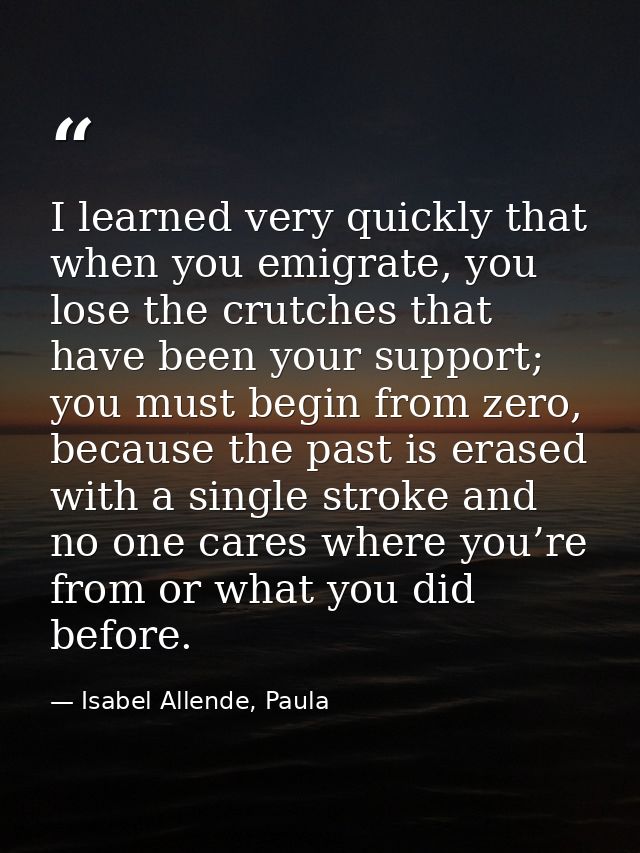 I learned very quickly that when you emigrate, you lose the crutches that have been your support; you must begin from ze — Isabel Allende, Paula