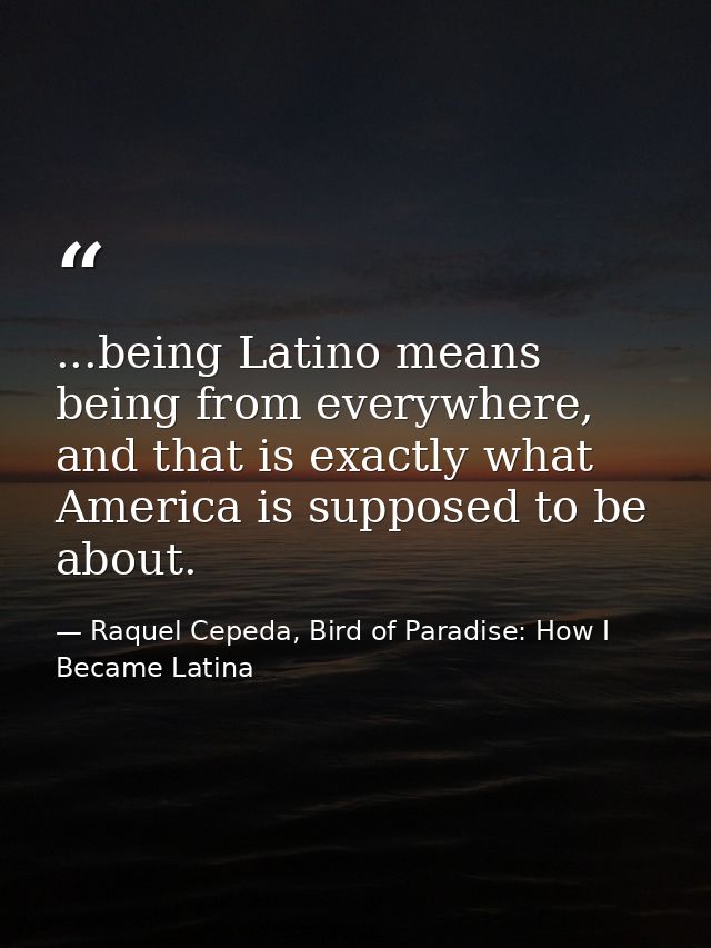 ...being Latino means being from everywhere, and that is exactly what America is supposed to be about. — Raquel Cepeda, Bird of Paradise: How I Became Latina