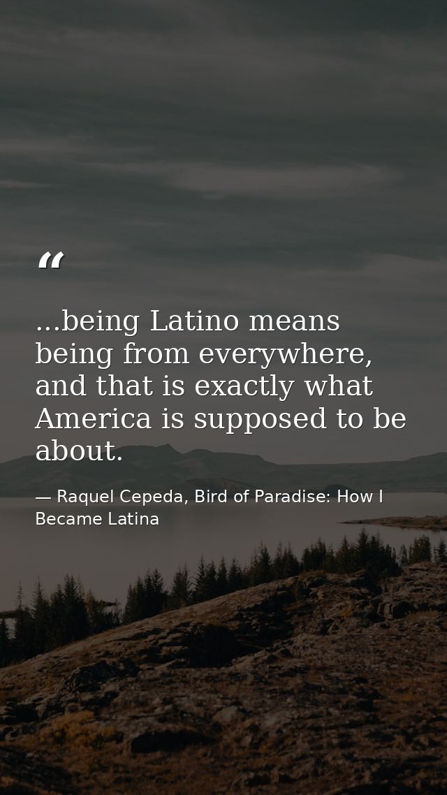 ...being Latino means being from everywhere, and that is exactly what America is supposed to be about. — Raquel Cepeda, Bird of Paradise: How I Became Latina