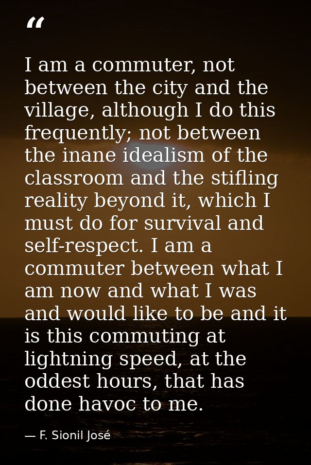 I am a commuter, not between the city and the village, although I do this frequently; not between the inane idealism of  — F. Sionil José