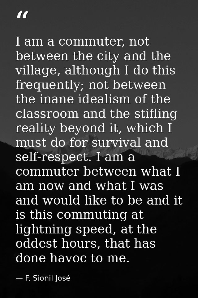 I am a commuter, not between the city and the village, although I do this frequently; not between the inane idealism of  — F. Sionil José