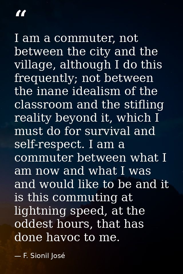 I am a commuter, not between the city and the village, although I do this frequently; not between the inane idealism of  — F. Sionil José