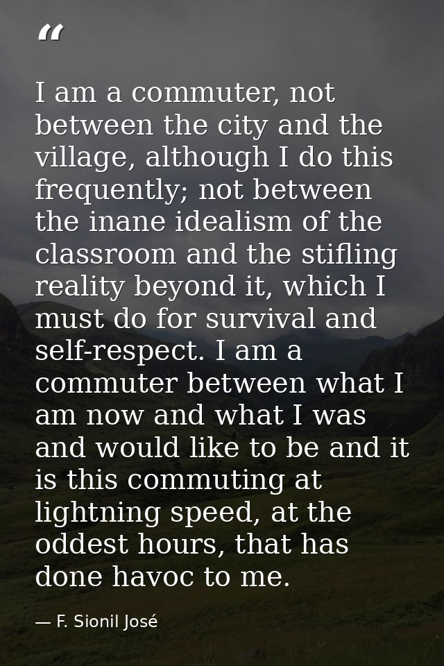 I am a commuter, not between the city and the village, although I do this frequently; not between the inane idealism of  — F. Sionil José