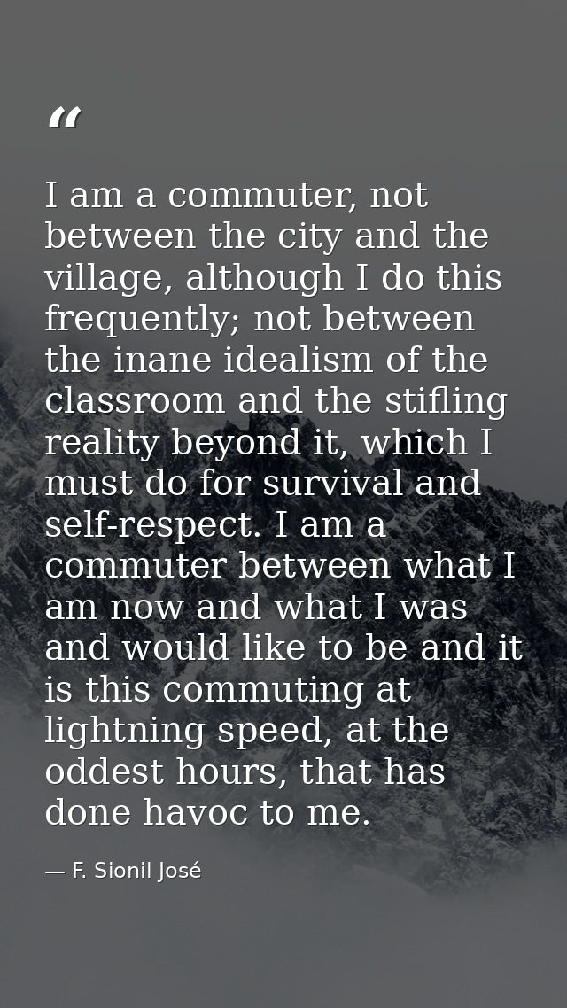 I am a commuter, not between the city and the village, although I do this frequently; not between the inane idealism of  — F. Sionil José