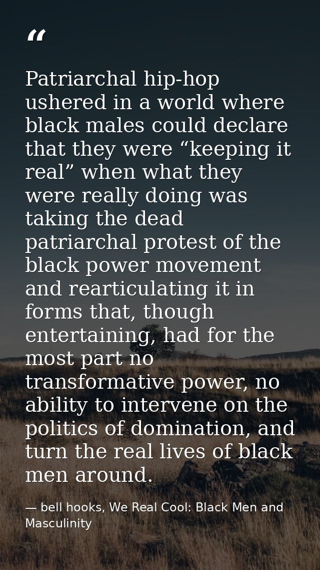 Patriarchal hip-hop ushered in a world where black males could declare that they were “keeping it real” when what they w — bell hooks, We Real Cool: Black Men and Masculinity