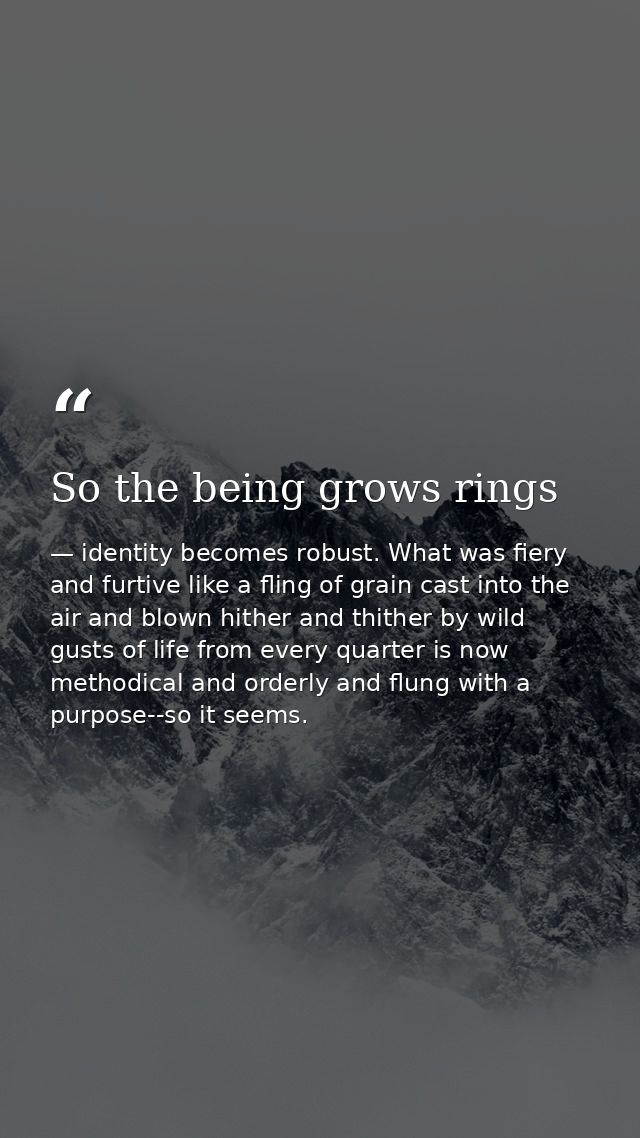 So the being grows rings — identity becomes robust. What was fiery and furtive like a fling of grain cast into the air and blown hither and thither by wild gusts of life from every quarter is now methodical and orderly and flung with a purpose--so it seems.