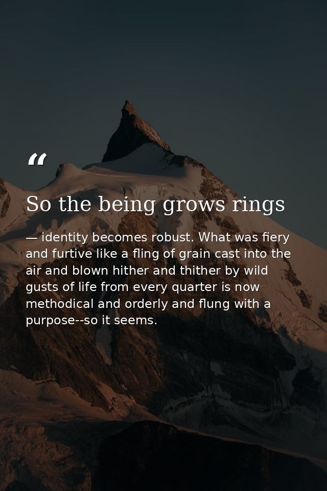 So the being grows rings — identity becomes robust. What was fiery and furtive like a fling of grain cast into the air and blown hither and thither by wild gusts of life from every quarter is now methodical and orderly and flung with a purpose--so it seems.