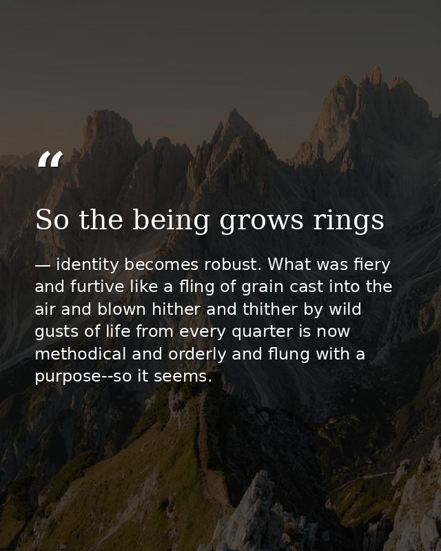 So the being grows rings — identity becomes robust. What was fiery and furtive like a fling of grain cast into the air and blown hither and thither by wild gusts of life from every quarter is now methodical and orderly and flung with a purpose--so it seems.