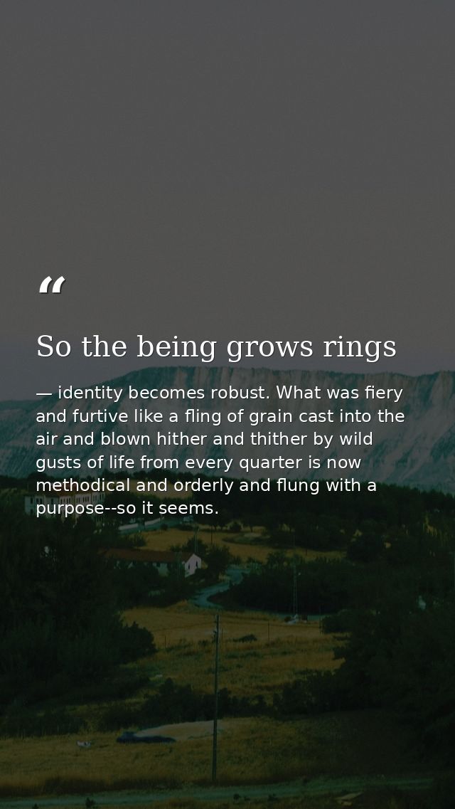 So the being grows rings — identity becomes robust. What was fiery and furtive like a fling of grain cast into the air and blown hither and thither by wild gusts of life from every quarter is now methodical and orderly and flung with a purpose--so it seems.