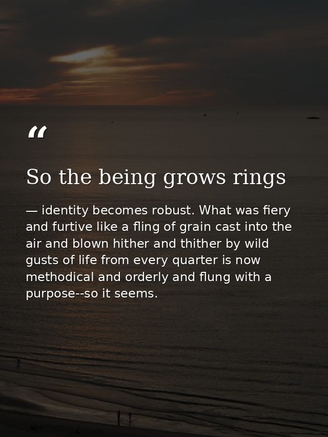 So the being grows rings — identity becomes robust. What was fiery and furtive like a fling of grain cast into the air and blown hither and thither by wild gusts of life from every quarter is now methodical and orderly and flung with a purpose--so it seems.