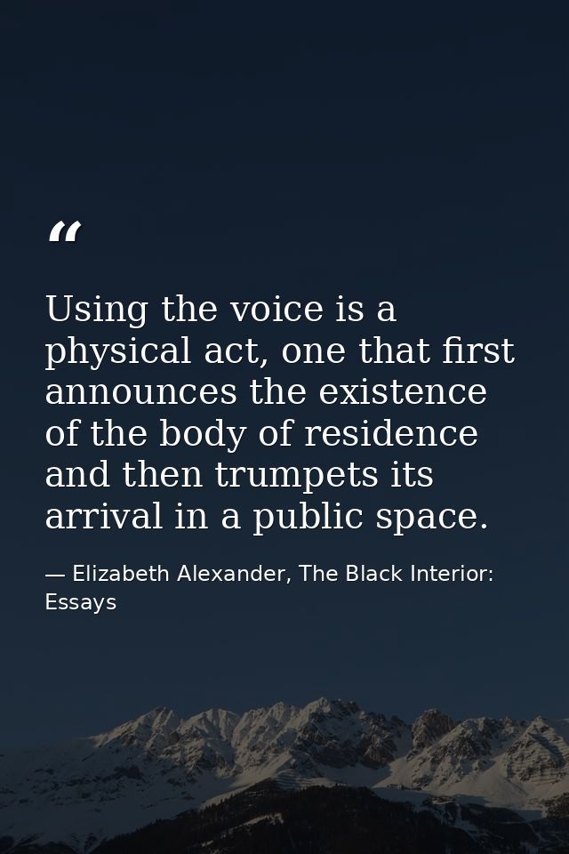 Using the voice is a physical act, one that first announces the existence of the body of residence and then trumpets its — Elizabeth Alexander, The Black Interior: Essays