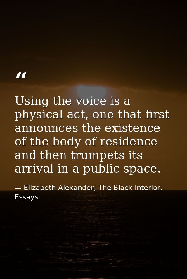 Using the voice is a physical act, one that first announces the existence of the body of residence and then trumpets its — Elizabeth Alexander, The Black Interior: Essays