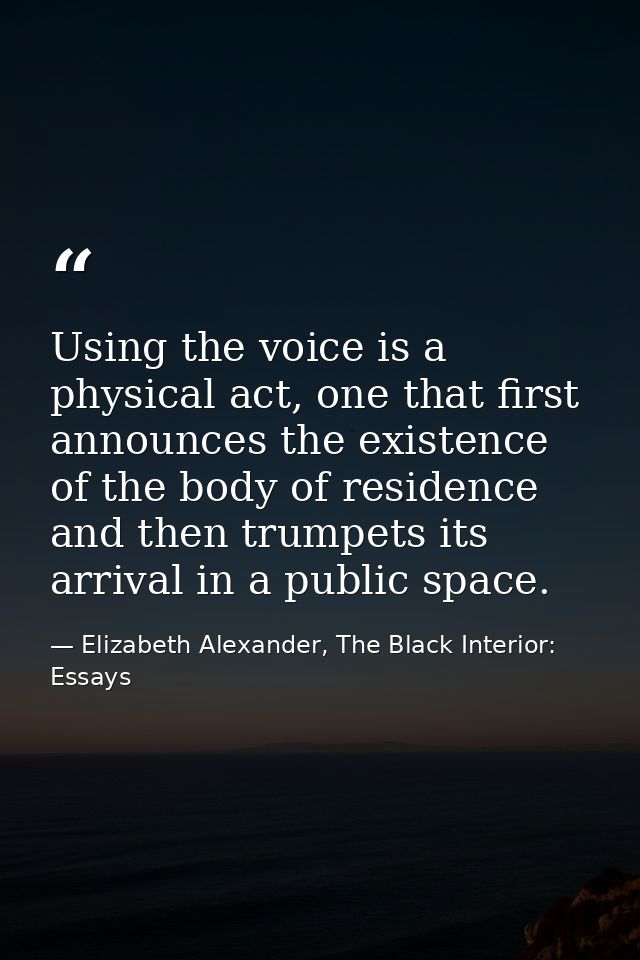 Using the voice is a physical act, one that first announces the existence of the body of residence and then trumpets its — Elizabeth Alexander, The Black Interior: Essays