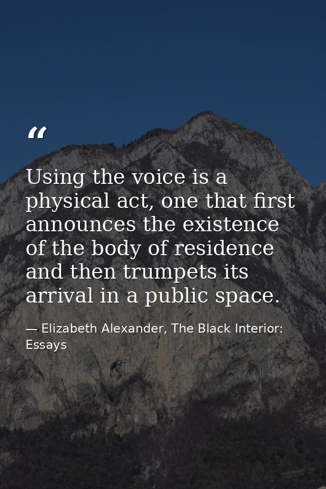 Using the voice is a physical act, one that first announces the existence of the body of residence and then trumpets its — Elizabeth Alexander, The Black Interior: Essays
