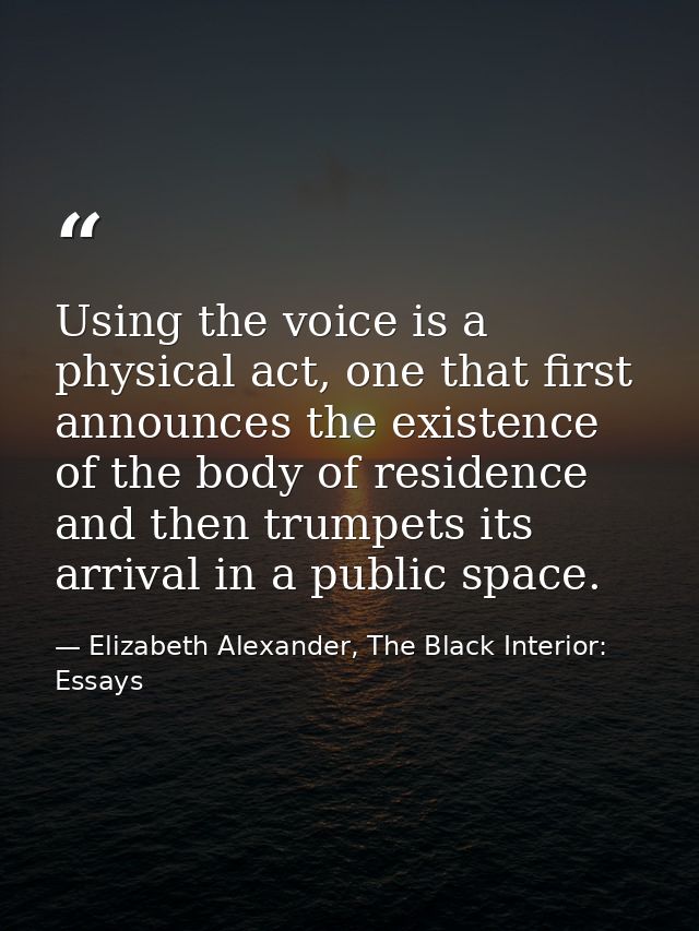 Using the voice is a physical act, one that first announces the existence of the body of residence and then trumpets its — Elizabeth Alexander, The Black Interior: Essays