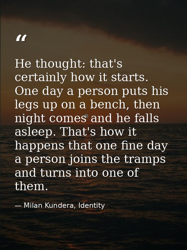 He thought: that's certainly how it starts. One day a person puts his legs up on a bench, then night comes and he falls  — Milan Kundera, Identity