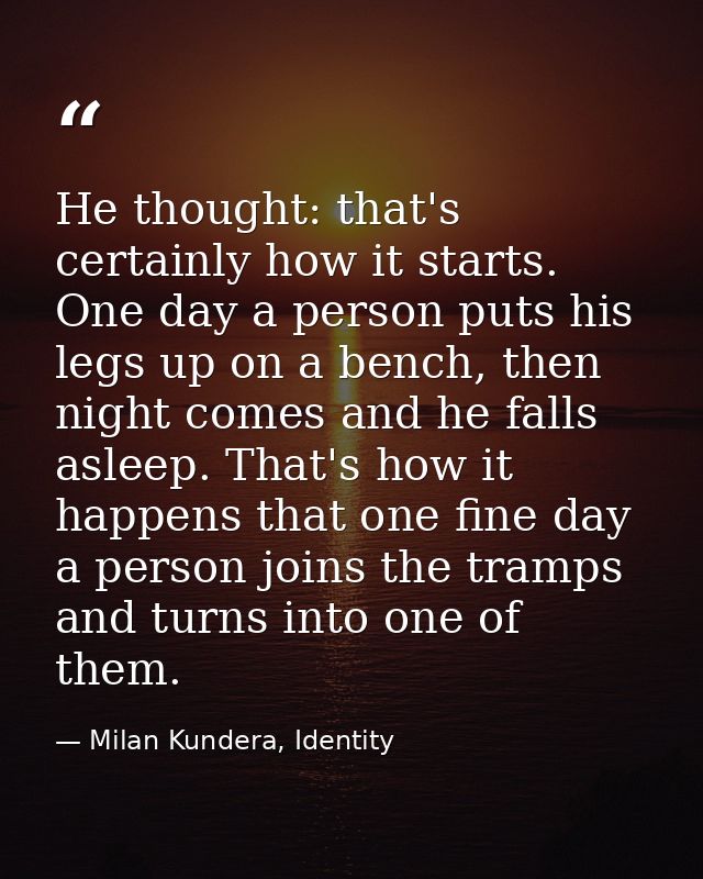 He thought: that's certainly how it starts. One day a person puts his legs up on a bench, then night comes and he falls  — Milan Kundera, Identity