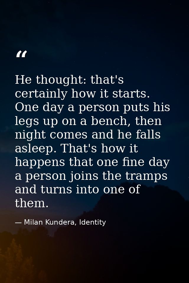 He thought: that's certainly how it starts. One day a person puts his legs up on a bench, then night comes and he falls  — Milan Kundera, Identity