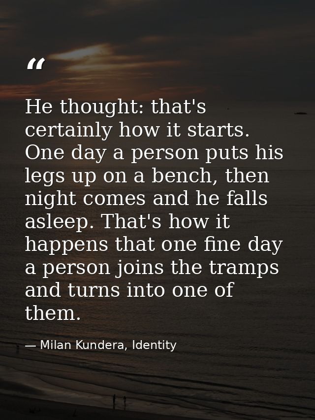 He thought: that's certainly how it starts. One day a person puts his legs up on a bench, then night comes and he falls  — Milan Kundera, Identity