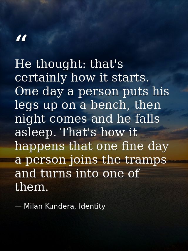 He thought: that's certainly how it starts. One day a person puts his legs up on a bench, then night comes and he falls  — Milan Kundera, Identity