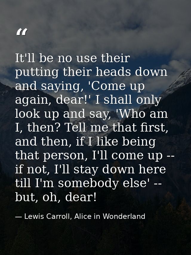 It'll be no use their putting their heads down and saying, 'Come up again, dear!' I shall only look up and say, 'Who am  — Lewis Carroll, Alice in Wonderland