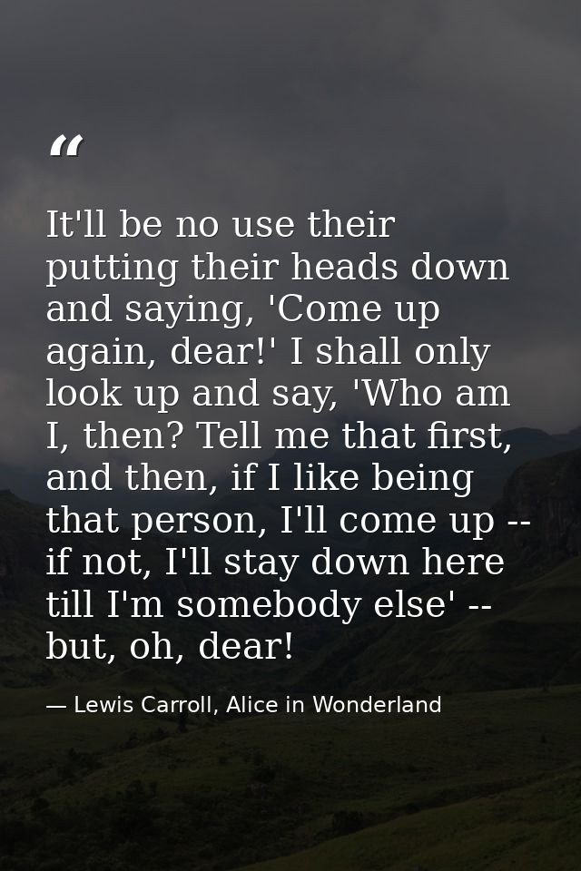It'll be no use their putting their heads down and saying, 'Come up again, dear!' I shall only look up and say, 'Who am  — Lewis Carroll, Alice in Wonderland