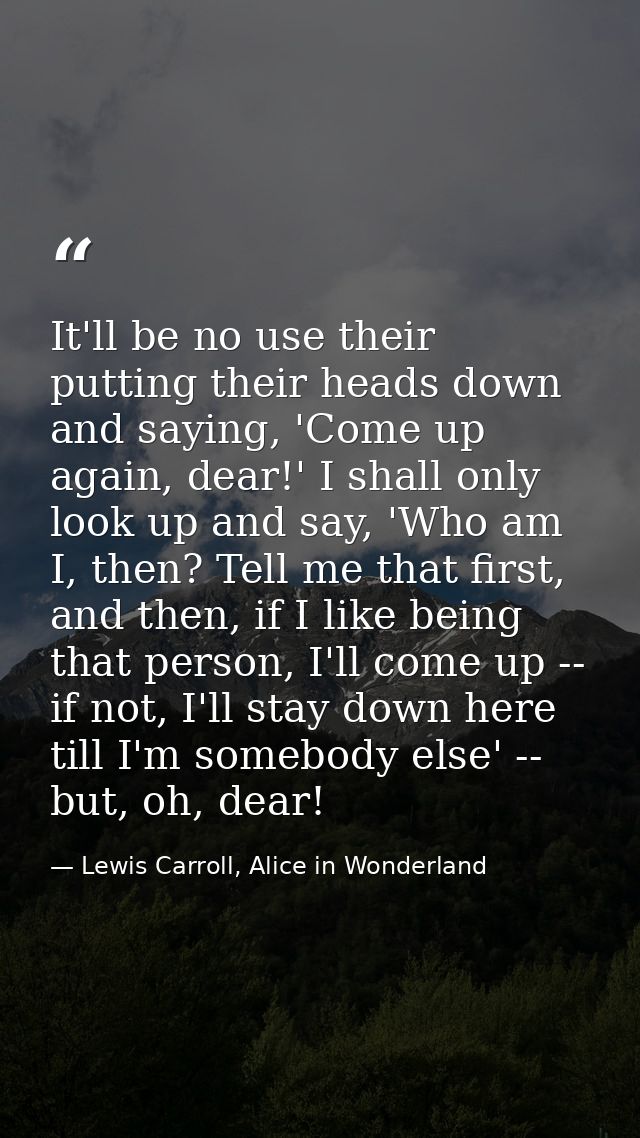 It'll be no use their putting their heads down and saying, 'Come up again, dear!' I shall only look up and say, 'Who am  — Lewis Carroll, Alice in Wonderland